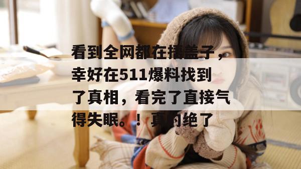 看到全网都在捂盖子，幸好在511爆料找到了真相，看完了直接气得失眠。！真的绝了