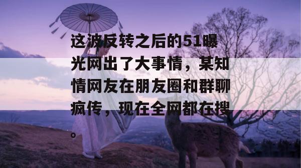 这波反转之后的51曝光网出了大事情，某知情网友在朋友圈和群聊疯传，现在全网都在搜。