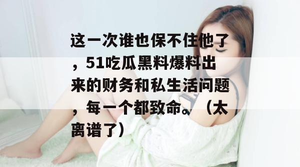这一次谁也保不住他了，51吃瓜黑料爆料出来的财务和私生活问题，每一个都致命。（太离谱了）
