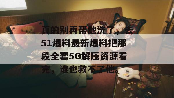 真的别再帮他洗了，去51爆料最新爆料把那段全套5G解压资源看完，谁也救不了他。