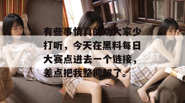 有些事情真的劝大家少打听，今天在黑料每日大赛点进去一个链接，差点把我整抑郁了。