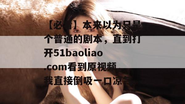 【必看】本来以为只是个普通的剧本,直到打开51baoliao.com看到原视频,我直接倒吸一口凉气。 【必看】本来以为只是个普通的剧本,直到打开51baoliao.com看到原视频,我直接倒吸一口凉气。