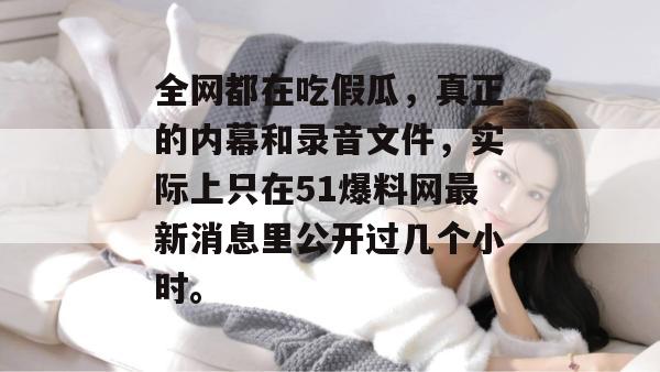 全网都在吃假瓜,真正的内幕和录音文件,实际上只在51爆料网最新消息里公开过几个小时。 全网都在吃假瓜,真正的内幕和录音文件,实际上只在51爆料网最新消息里公开过几个小时。