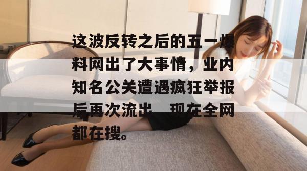 这波反转之后的五一爆料网出了大事情，业内知名公关遭遇疯狂举报后再次流出，现在全网都在搜。