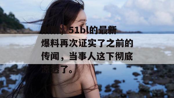 刚刚，51bl的最新爆料再次证实了之前的传闻，当事人这下彻底凉透了。