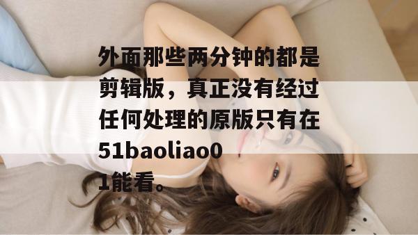 外面那些两分钟的都是剪辑版，真正没有经过任何处理的原版只有在51baoliao01能看。