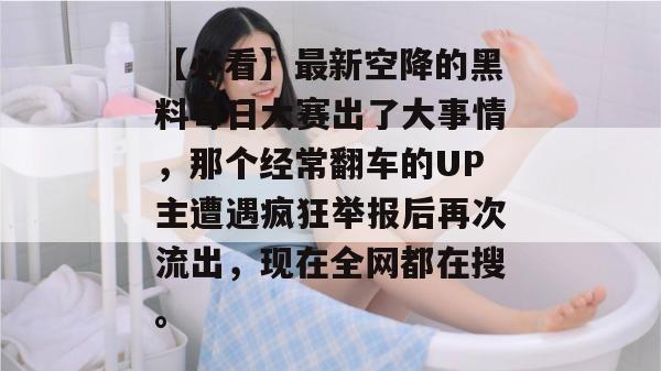 【必看】最新空降的黑料每日大赛出了大事情，那个经常翻车的UP主遭遇疯狂举报后再次流出，现在全网都在搜。