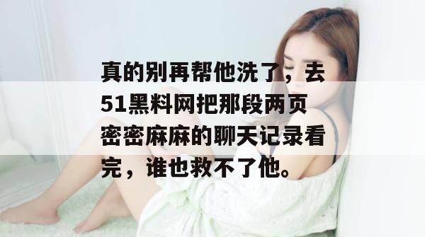 真的别再帮他洗了，去51黑料网把那段两页密密麻麻的聊天记录看完，谁也救不了他。